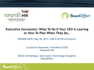 Executive Succession: What To Do If Your CEO is Leaving
or How To Plan When They Do…
REVISED DATE: May 30, 2017, 2:00-2:45 PM US/Eastern
Lisa Brown Alexander, President & CEO
Nonprofit HR
Dottie Schindlinger, Governance Technology Evangelist
BoardEffect
 