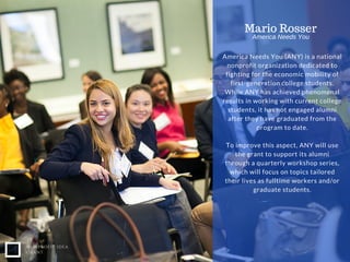NONPROFIT IDEA
GRANT
America Needs You (ANY) is a national
nonprofit organization dedicated to
fighting for the economic mobility of
first-generation college students.
While ANY has achieved phenomenal
results in working with current college
students, it has not engaged alumni
after they have graduated from the
program to date.
To improve this aspect, ANY will use
the grant to support its alumni
through a quarterly workshop series,
which will focus on topics tailored
their lives as fulltime workers and/or
graduate students.
Mario Rosser
America Needs You
 