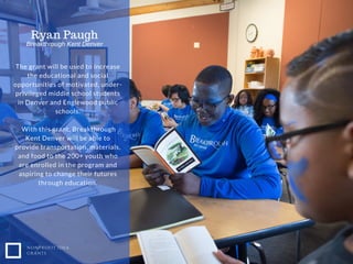 NONPROFIT IDEA
GRANTS
The grant will be used to increase
the educational and social
opportunities of motivated, under-
privileged middle school students
in Denver and Englewood public
schools.
With this grant, Breakthrough
Kent Denver will be able to
provide transportation, materials,
and food to the 200+ youth who
are enrolled in the program and
aspiring to change their futures
through education.
Ryan Paugh
Breakthrough Kent Denver
 