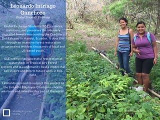 NONPROFIT IDEA
GRANT
WWW.EUSS.EDU
Global Exchange Students (GSE) restores,
maintains, and preserves the intensely
degraded forests surrounding the Cordillera
Del Balsamo in Manabi, Ecuador. It does this
through an intensive forest restoration
program that involves thousands of local and
US-based youth.
GSE exemplifies successful restoration of
watersheds in Tropical Dry Forest
systems and is a community-based model that
can inspire and inform future work in this
field.
Leonardo is proud to support this project as
the LinkedIn Employee Champion since he
was born and raised in this part of the world.
Global Students Embassy
Leonardo Intriago
Ganchozo
 