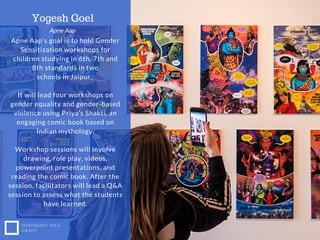 NONPROFIT IDEA
GRANT
Apne Aap's goal is to hold Gender
Sensitization workshops for
children studying in 6th, 7th and
8th standards in two
schools in Jaipur.
It will lead four workshops on
gender equality and gender-based
violence using Priya’s Shakti, an
engaging comic book based on
Indian mythology.
Workshop sessions will involve
drawing, role play, videos,
powerpoint presentations, and
reading the comic book. After the
session, facilitators will lead a Q&A
session to assess what the students
have learned.
Yogesh Goel
Apne Aap
 