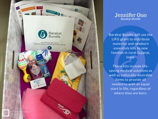 EASTWAY UNIVERSITY
OF SOCIAL SCIENCES
Barakat Bundle will use the
LIFG grant to distribute
maternal and newborn
essentials kits to new
families in rural Gujarat,
India.
These kits include life-
saving medical solutions as
well as culturally-desirable
items to provide all
newborns with an equal
start in life, regardless of
where they are born.
NONPROFIT IDEA
GRANT
Jennifer Guo
Barakat Bundle
 