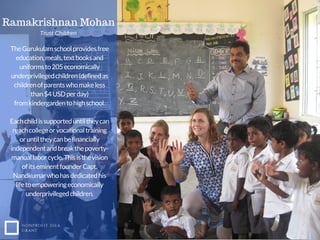 TheGurukulamschoolprovidesfree
education,meals,textbooksand
uniformsto205economically
underprivilegedchildren(definedas
childrenofparentswhomakeless
than$4USDperday)
fromkindergardentohighschool.
Eachchildissupporteduntiltheycan
reachcollegeorvocationaltraining
oruntiltheycanbefinancially
independentandbreakthepoverty-
manuallaborcycle.Thisisthevision
ofitseminentfounderCapt.
Nandkumarwhohasdedicatedhis
lifetoempoweringeconomically
underprivilegedchildren.
NONPROFIT IDEA
GRANT
Ramakrishnan Mohan
Trust Children
 