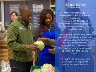 The FareShare FoodCloud project
works to ensure that no edible
food goes
uneaten. It has developed a
program that connects stores to
charities and community groups to
meet this goal.
Every evening participating stores
post a list of food that was not sold
that day and notify partner
charities and community
organizations via text message.
The charities then arrange to pick
up the food at participating
stores.
This grant will help volunteers
provide greater support to
charities in a variety of ways.
NONPROFIT IDEA
GRANT
Sherin Helmy
FaceShare
 