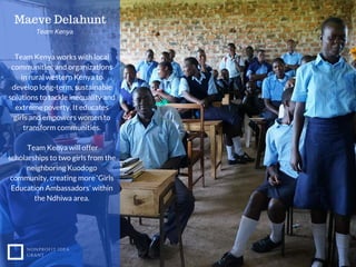 NONPROFIT IDEA
GRANT
Team Kenya works with local
communities and organizations
in rural western Kenya to
develop long-term, sustainable
solutions to tackle inequality and
extreme poverty. It educates
girls and empowers women to
transform communities.
Team Kenya will offer
scholarships to two girls from the
neighboring Kuodogo
community, creating more ‘Girls
Education Ambassadors’ within
the Ndhiwa area.
Maeve Delahunt
Team Kenya
 