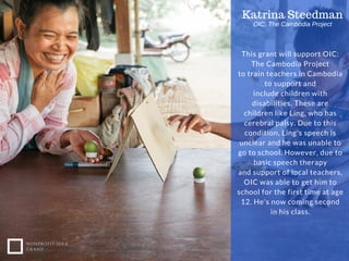 This grant will support OIC:
The Cambodia Project
to train teachers in Cambodia
to support and
include children with
disabilities. These are
children like Ling, who has
cerebral palsy. Due to this
condition, Ling's speech is
unclear and he was unable to
go to school. However, due to
basic speech therapy
and support of local teachers,
OIC was able to get him to
school for the first time at age
12. He's now coming second
in his class.
NONPROFIT IDEA
GRANT
Katrina Steedman
OIC: The Cambodia Project
 