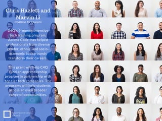 C4Q's 9-month intensive
tech training program,
Access Code, has helped
professionals from diverse
gender, ethnic, and socio-
economic backgrounds
transform their careers.
This grant will help C4Q
fund an apprenticeship
program in partnership with
top tier tech companies. The
programs will help students
access an even broader
range of opportunities.
NONPROFIT IDEA
GRANT
Chris Hazlett and
Marvin Li
Coalition for Queens
 