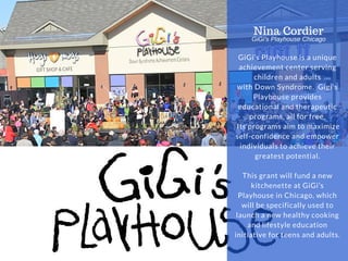 EASTWAY UNIVERSITY
OF SOCIAL SCIENCES WWW.EUSS.EDU
GiGi’s Playhouse is a unique
achievement center serving
children and adults
with Down Syndrome. Gigi's
Playhouse provides
educational and therapeutic
programs, all for free.
Its programs aim to maximize
self-confidence and empower
individuals to achieve their
greatest potential.
This grant will fund a new
kitchenette at GiGi’s
Playhouse in Chicago, which
will be specifically used to
launch a new healthy cooking
and lifestyle education
initiative for teens and adults.
Nina Cordier
GiGi's Playhouse Chicago
NONPROFIT IDEA
GRANT
 