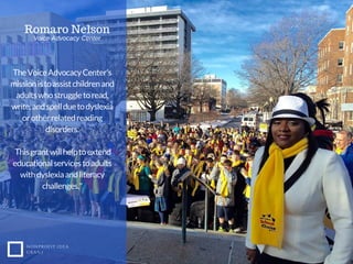 TheVoiceAdvocacyCenter's
missionistoassistchildrenand
adultswhostruggletoread,
write,andspellduetodyslexia
orotherrelatedreading
disorders.
Thisgrantwillhelptoextend
educationalservicestoadults
withdyslexiaandliteracy
challenges."
NONPROFIT IDEA
GRANT
Romaro Nelson
Voice Advocacy Center
 