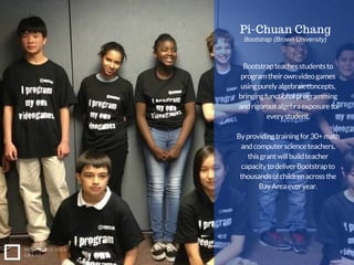 Bootstrapteachesstudentsto
programtheirownvideogames
usingpurelyalgebraicconcepts,
bringingfunctionalprogramming
andrigorousalgebraexposureto
everystudent.
Byprovidingtrainingfor30+math
andcomputerscienceteachers,
thisgrantwillbuildteacher
capacitytodeliverBootstrapto
thousandsofchildrenacrossthe
BayAreaeveryear.
NONPROFIT IDEA
GRANT
Pi-Chuan Chang
Bootstrap (Brown University)
 