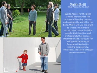 World Access for the Blind
aims to democratize the
process of learning to move
and navigate the world for the
blind. WAFT will use the grant
to create a multimedia
instructional course for blind
people, their families, and
professionals that presents
information and strategies for
self-guided learning of
Perceptual-Navigation
(moving purposefully,
efficiently, and safely through
any environment).
Faith Brill
NONPROFIT IDEA
GRANT
World Access for the Blind
 
