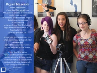 Camp Reel Stories will use
the grant to expand its innovative
media camp for girls
to a second location in Los Angeles.
Building on the success
of its Oakland
program, Camp Reel Stories will
begin weekend workshops in Los
Angeles for 13-18
year old girls this fall.
Camp Reel Stories believes that
when women and girls are better
represented
behind the scenes they will be
better reflected on the screen.
Camp Reel Stories is a
non-profit that empowers young
women with the skills to create
their own media, to view current
media critically and thoughtfully,
and to aspire to leadership
positions.
Bryan Mascioli
NONPROFIT IDEA
GRANT
Campus Reel Stories
 