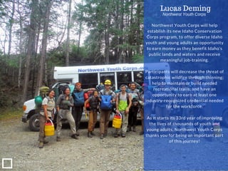 Northwest Youth Corps will help
establish its new Idaho Conservation
Corps program, to offer diverse Idaho
youth and young adults an opportunity
to earn money as they benefit Idaho’s
public lands and waters and receive
meaningful job-training.
Participants will decrease the threat of
catastrophic wildfire through thinning;
help to maintain or build needed
recreational trails; and have an
opportunity to earn at least one
industry-recognized credential needed
for the workforce.
As it starts its 33rd year of improving
the lives of thousands of youth and
young adults, Northwest Youth Corps
thanks you for being an important part
of this journey!
Lucas Deming
NONPROFIT IDEA
GRANT
Northwest Youth Corps
 