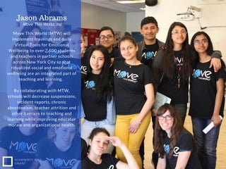 NONPROFIT IDEA
GRANT
Move This World (MTW) will
implement trainings and daily
Virtual Tools for Emotional
Wellbeing to over 7,500 students
and teachers in partner schools
across New York City so that
ritualized social and emotional
wellbeing are an integrated part of
teaching and learning.
By collaborating with MTW,
schools will decrease suspensions,
incident reports, chronic
absenteeism, teacher attrition and
other barriers to teaching and
learning while improving educator
morale and organizational health.
Jason Abrams
Move This World, Inc
 