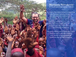 NONPROFIT IDEA
GRANT
St. Francis Secondary School is a boarding
school in Lower Subukia, Kenya that
provides secondary education for
local children. By educating girls from
high-poverty, rural areas, the school has
made a significant progress in gender
parity in secondary education. The school
also provides education and care of
children with disabilities.
The grant will be used to build new school
facilities and to provide children
with better living and studying
conditions during their schooling.
Marijana Novakovic
St Francis Secondary School ­ Subukia
 