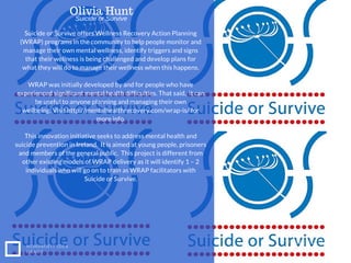 Suicide or Survive offers Wellness Recovery Action Planning
(WRAP) programs in the community to help people monitor and
manage their own mental wellness, identify triggers and signs
that their wellness is being challenged and develop plans for
what they will do to manage their wellness when this happens.
WRAP was initially developed by and for people who have
experienced significant mental health difficulties. That said, it can
be useful to anyone planning and managing their own
wellbeing. Visit http://mentalhealthrecovery.com/wrap-is/ for
more info.
This innovation initiative seeks to address mental health and
suicide prevention in Ireland. It is aimed at young people, prisoners
and members of the general public. This project is different from
other existing models of WRAP delivery as it will identify 1 – 2
individuals who will go on to train as WRAP facilitators with
Suicide or Survive.
NONPROFIT IDEA
GRANT
WWW.EUSS.EDU
Olivia Hunt
Suicide or Survive
 
