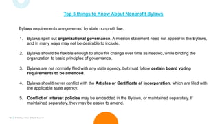 14 © TechSoup Global. All Rights Reserved.
Top 5 things to Know About Nonprofit Bylaws
Bylaws requirements are governed by state nonprofit law.
1. Bylaws spell out organizational governance. A mission statement need not appear in the Bylaws,
and in many ways may not be desirable to include.
2. Bylaws should be flexible enough to allow for change over time as needed, while binding the
organization to basic principles of governance.
3. Bylaws are not normally filed with any state agency, but must follow certain board voting
requirements to be amended.
4. Bylaws should never conflict with the Articles or Certificate of Incorporation, which are filed with
the applicable state agency.
5. Conflict of interest policies may be embedded in the Bylaws, or maintained separately. If
maintained separately, they may be easier to amend.
 