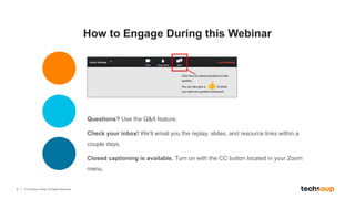 2 © TechSoup Global. All Rights Reserved.
How to Engage During this Webinar
Questions? Use the Q&A feature.
Check your inbox! We’ll email you the replay, slides, and resource links within a
couple days.
Closed captioning is available. Turn on with the CC button located in your Zoom
menu.
 