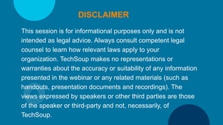 This session is for informational purposes only and is not
intended as legal advice. Always consult competent legal
counsel to learn how relevant laws apply to your
organization. TechSoup makes no representations or
warranties about the accuracy or suitability of any information
presented in the webinar or any related materials (such as
handouts, presentation documents and recordings). The
views expressed by speakers or other third parties are those
of the speaker or third-party and not, necessarily, of
TechSoup.
DISCLAIMER
 