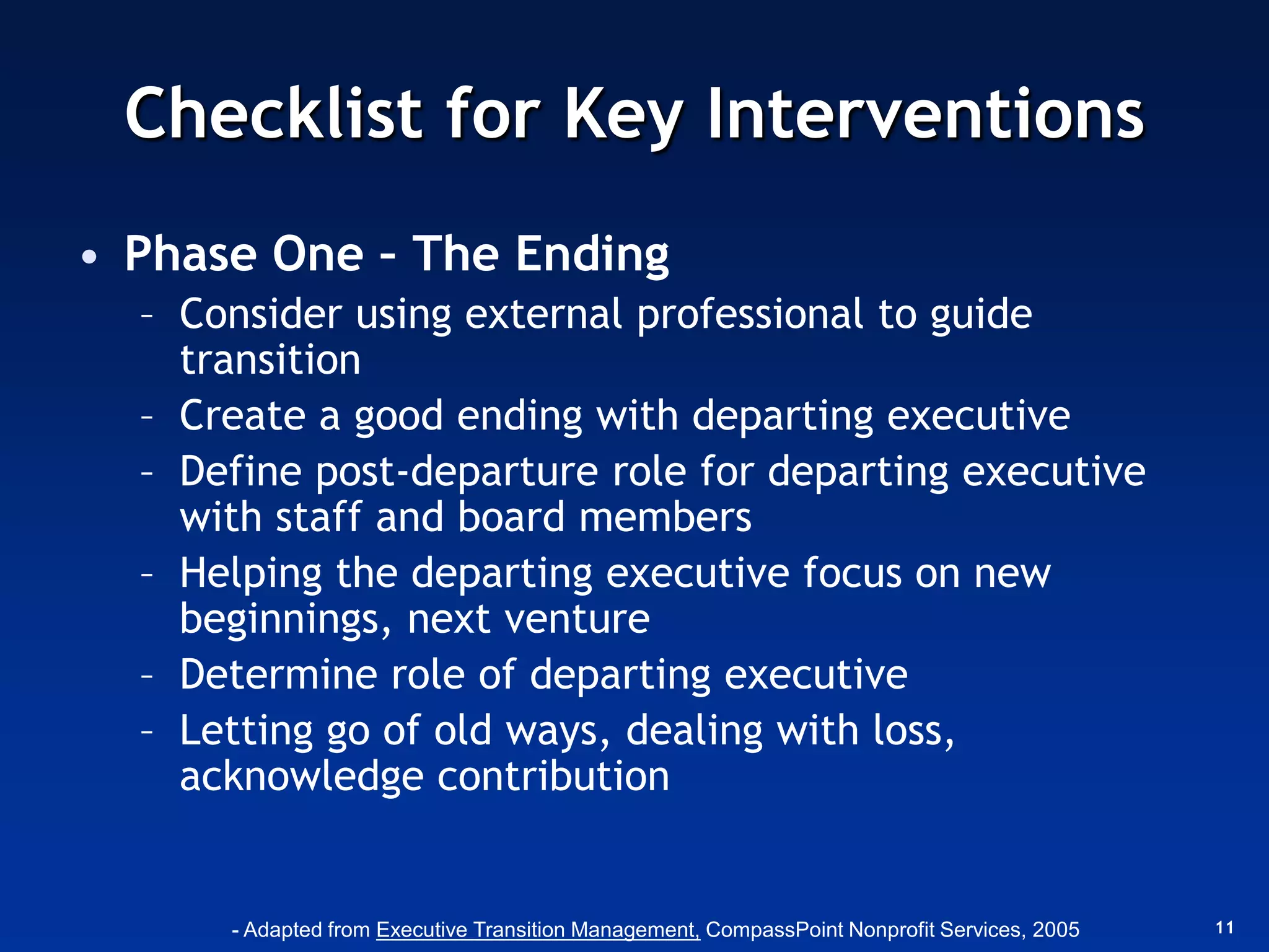 Checklist for Key Interventions
• Phase One – The Ending
  – Consider using external professional to guide
    transition
  – Create a good ending with departing executive
  – Define post-departure role for departing executive
    with staff and board members
  – Helping the departing executive focus on new
    beginnings, next venture
  – Determine role of departing executive
  – Letting go of old ways, dealing with loss,
    acknowledge contribution


      - Adapted from Executive Transition Management, CompassPoint Nonprofit Services, 2005   11
 