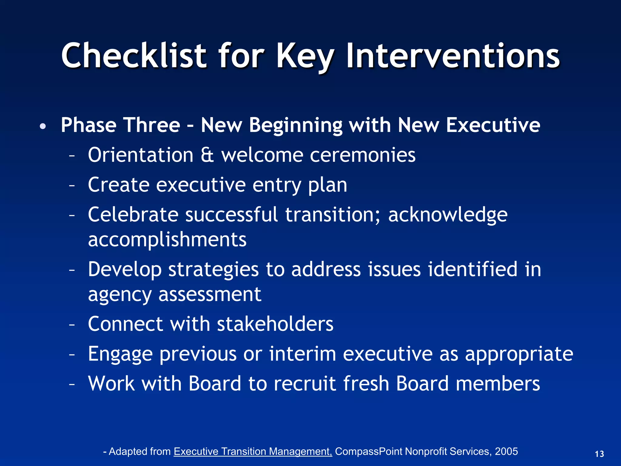 Checklist for Key Interventions
• Phase Three – New Beginning with New Executive
   – Orientation & welcome ceremonies
   – Create executive entry plan
   – Celebrate successful transition; acknowledge
     accomplishments
   – Develop strategies to address issues identified in
     agency assessment
   – Connect with stakeholders
   – Engage previous or interim executive as appropriate
   – Work with Board to recruit fresh Board members


      - Adapted from Executive Transition Management, CompassPoint Nonprofit Services, 2005   13
 