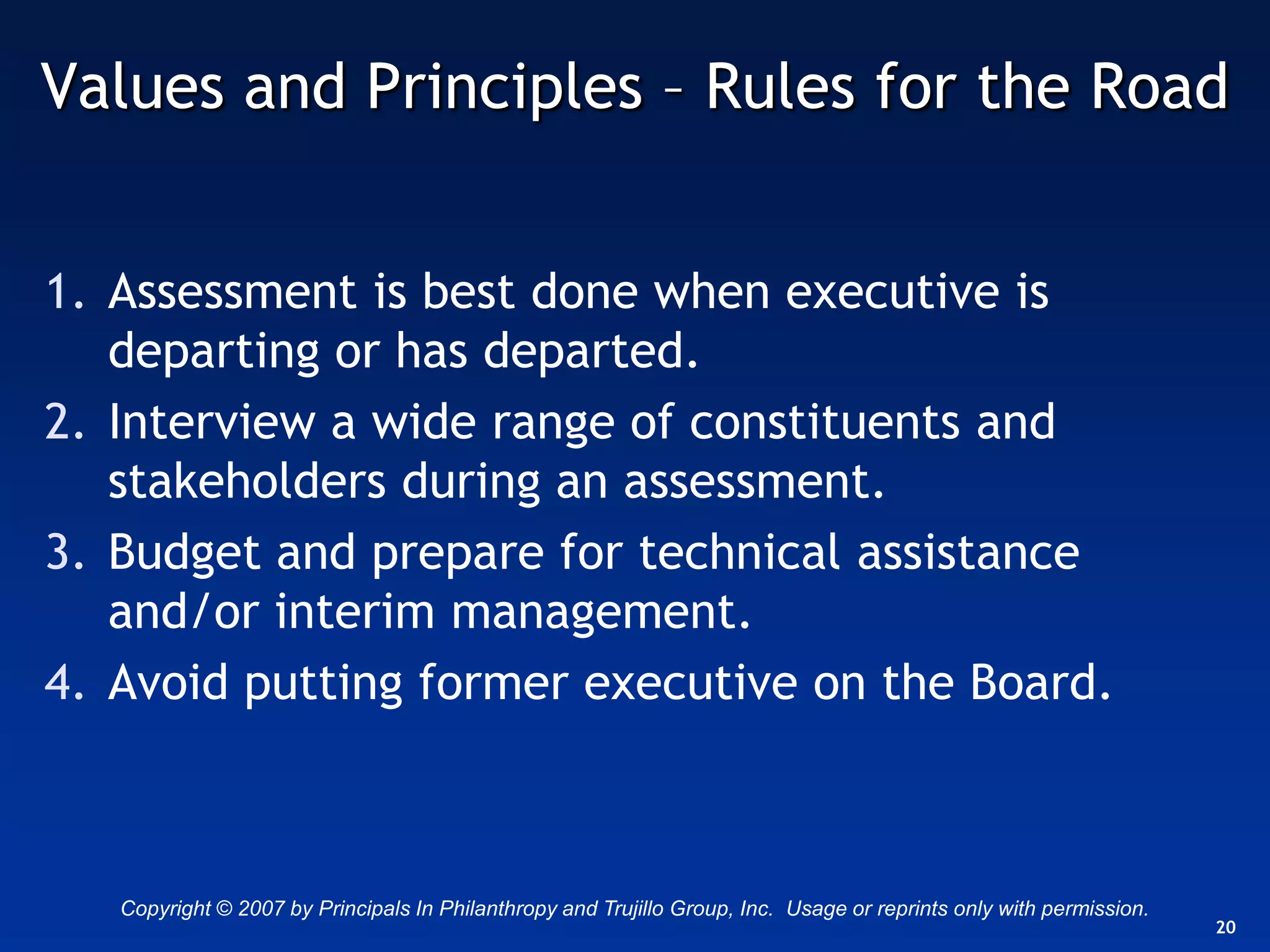 Values and Principles – Rules for the Road


1. Assessment is best done when executive is
   departing or has departed.
2. Interview a wide range of constituents and
   stakeholders during an assessment.
3. Budget and prepare for technical assistance
   and/or interim management.
4. Avoid putting former executive on the Board.



   Copyright © 2007 by Principals In Philanthropy and Trujillo Group, Inc. Usage or reprints only with permission.
                                                                                                                     20
 