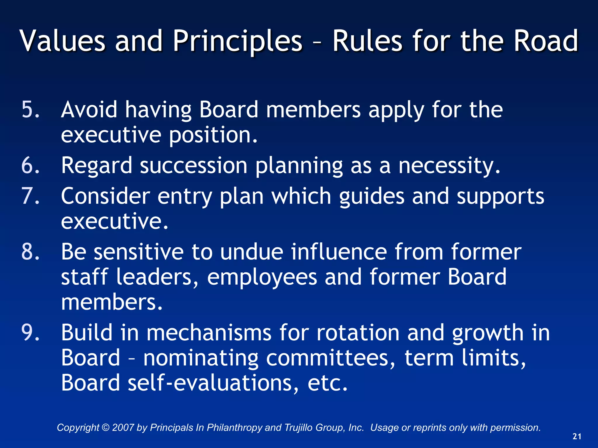 Values and Principles – Rules for the Road

5. Avoid having Board members apply for the
   executive position.
6. Regard succession planning as a necessity.
7. Consider entry plan which guides and supports
   executive.
8. Be sensitive to undue influence from former
   staff leaders, employees and former Board
   members.
9. Build in mechanisms for rotation and growth in
   Board – nominating committees, term limits,
   Board self-evaluations, etc.
   Copyright © 2007 by Principals In Philanthropy and Trujillo Group, Inc. Usage or reprints only with permission.
                                                                                                                     21
 
