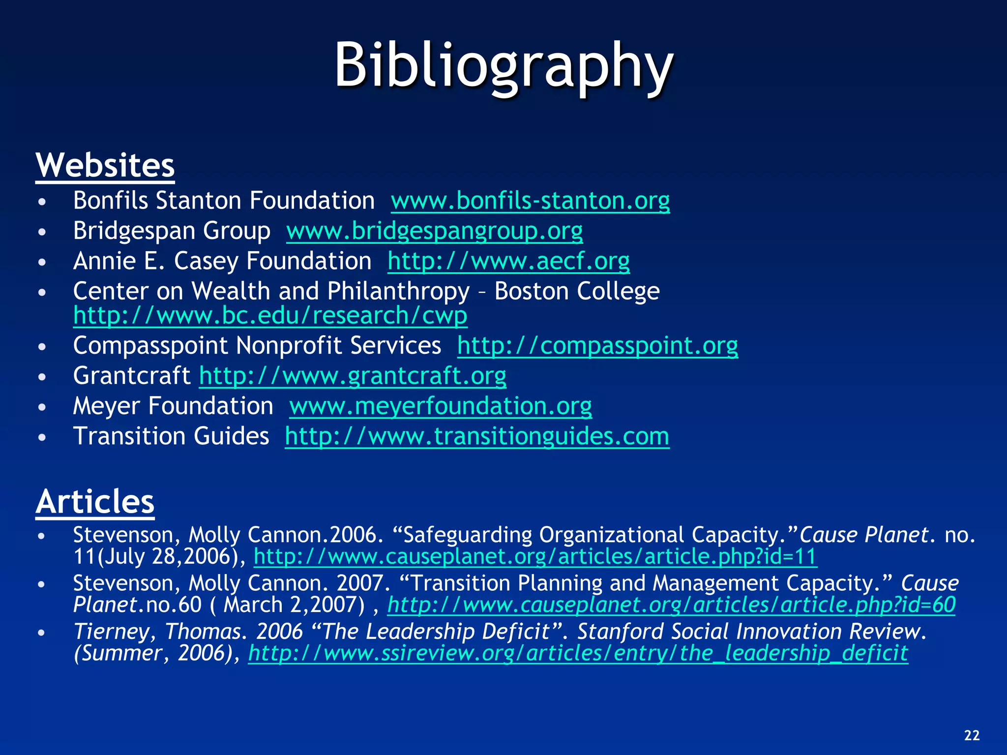 Bibliography
Websites
•   Bonfils Stanton Foundation www.bonfils-stanton.org
•   Bridgespan Group www.bridgespangroup.org
•   Annie E. Casey Foundation http://www.aecf.org
•   Center on Wealth and Philanthropy – Boston College
    http://www.bc.edu/research/cwp
•   Compasspoint Nonprofit Services http://compasspoint.org
•   Grantcraft http://www.grantcraft.org
•   Meyer Foundation www.meyerfoundation.org
•   Transition Guides http://www.transitionguides.com

Articles
•   Stevenson, Molly Cannon.2006. “Safeguarding Organizational Capacity.”Cause Planet. no.
    11(July 28,2006), http://www.causeplanet.org/articles/article.php?id=11
•   Stevenson, Molly Cannon. 2007. “Transition Planning and Management Capacity.” Cause
    Planet.no.60 ( March 2,2007) , http://www.causeplanet.org/articles/article.php?id=60
•   Tierney, Thomas. 2006 “The Leadership Deficit”. Stanford Social Innovation Review.
    (Summer, 2006), http://www.ssireview.org/articles/entry/the_leadership_deficit


                                                                                        22
 