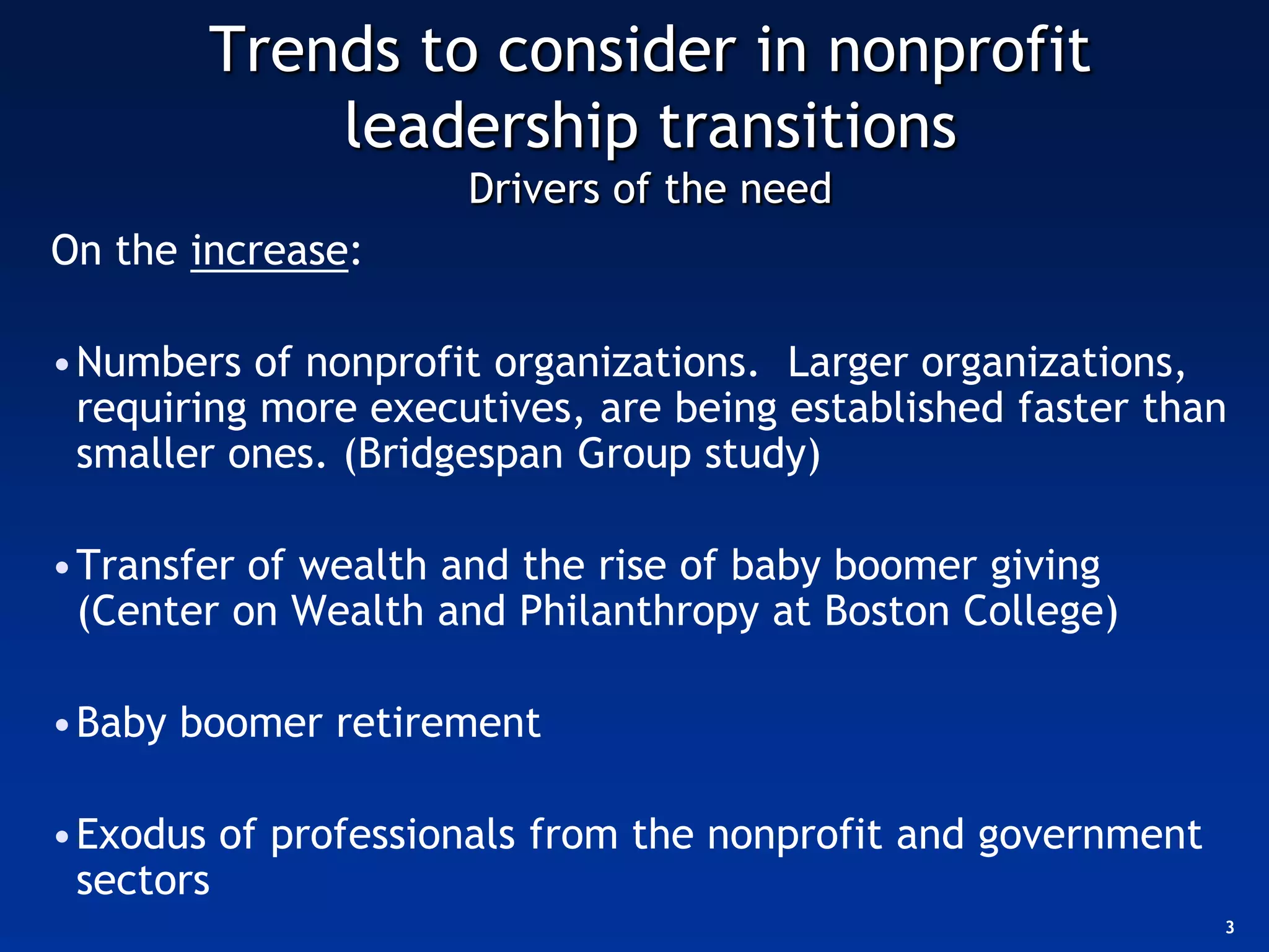 Trends to consider in nonprofit
            leadership transitions
                     Drivers of the need
On the increase:

•Numbers of nonprofit organizations. Larger organizations,
 requiring more executives, are being established faster than
 smaller ones. (Bridgespan Group study)

•Transfer of wealth and the rise of baby boomer giving
 (Center on Wealth and Philanthropy at Boston College)

•Baby boomer retirement

•Exodus of professionals from the nonprofit and government
 sectors
                                                             3
 