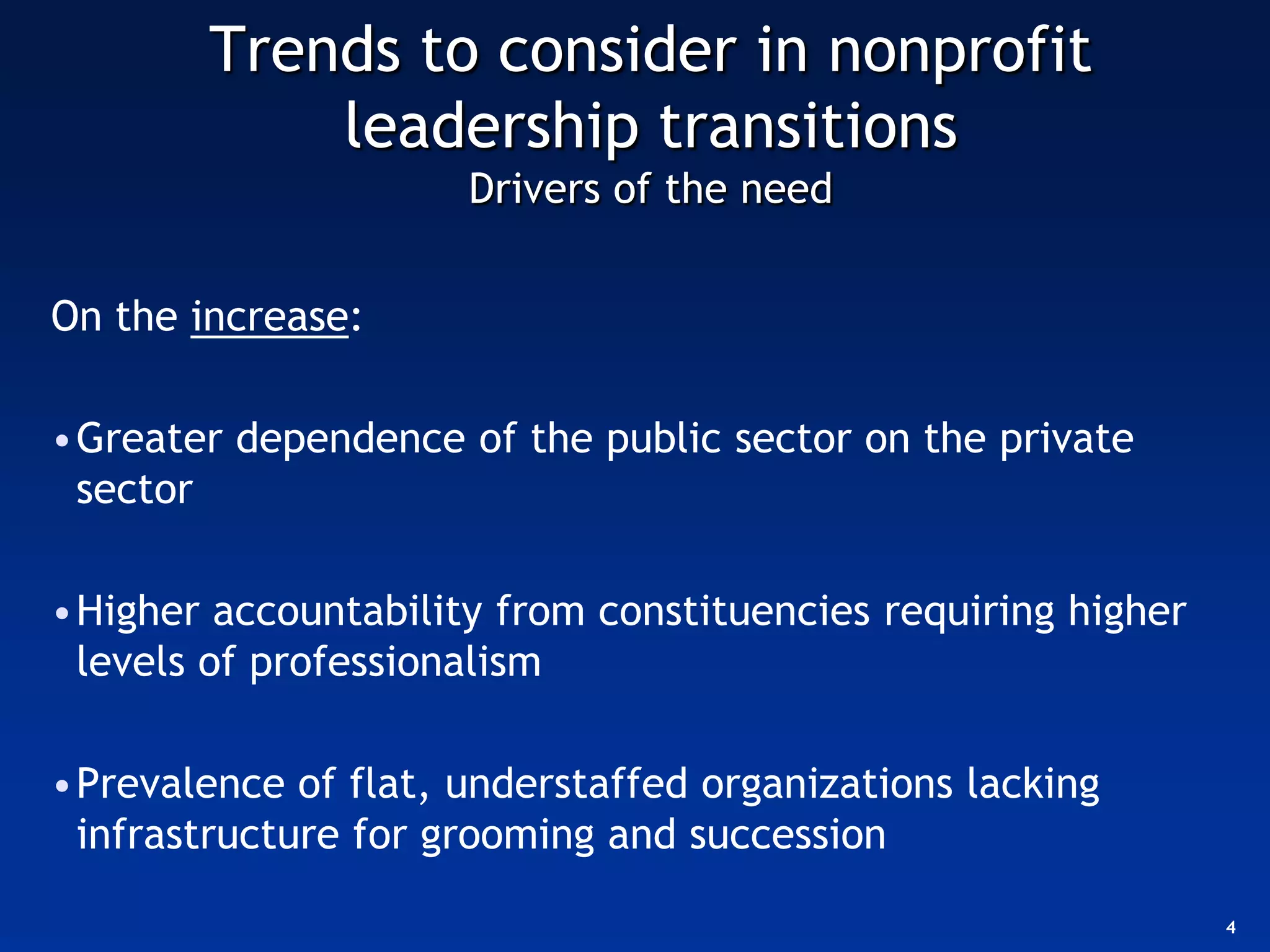 Trends to consider in nonprofit
            leadership transitions
                     Drivers of the need


On the increase:

•Greater dependence of the public sector on the private
 sector

•Higher accountability from constituencies requiring higher
 levels of professionalism

•Prevalence of flat, understaffed organizations lacking
 infrastructure for grooming and succession

                                                              4
 