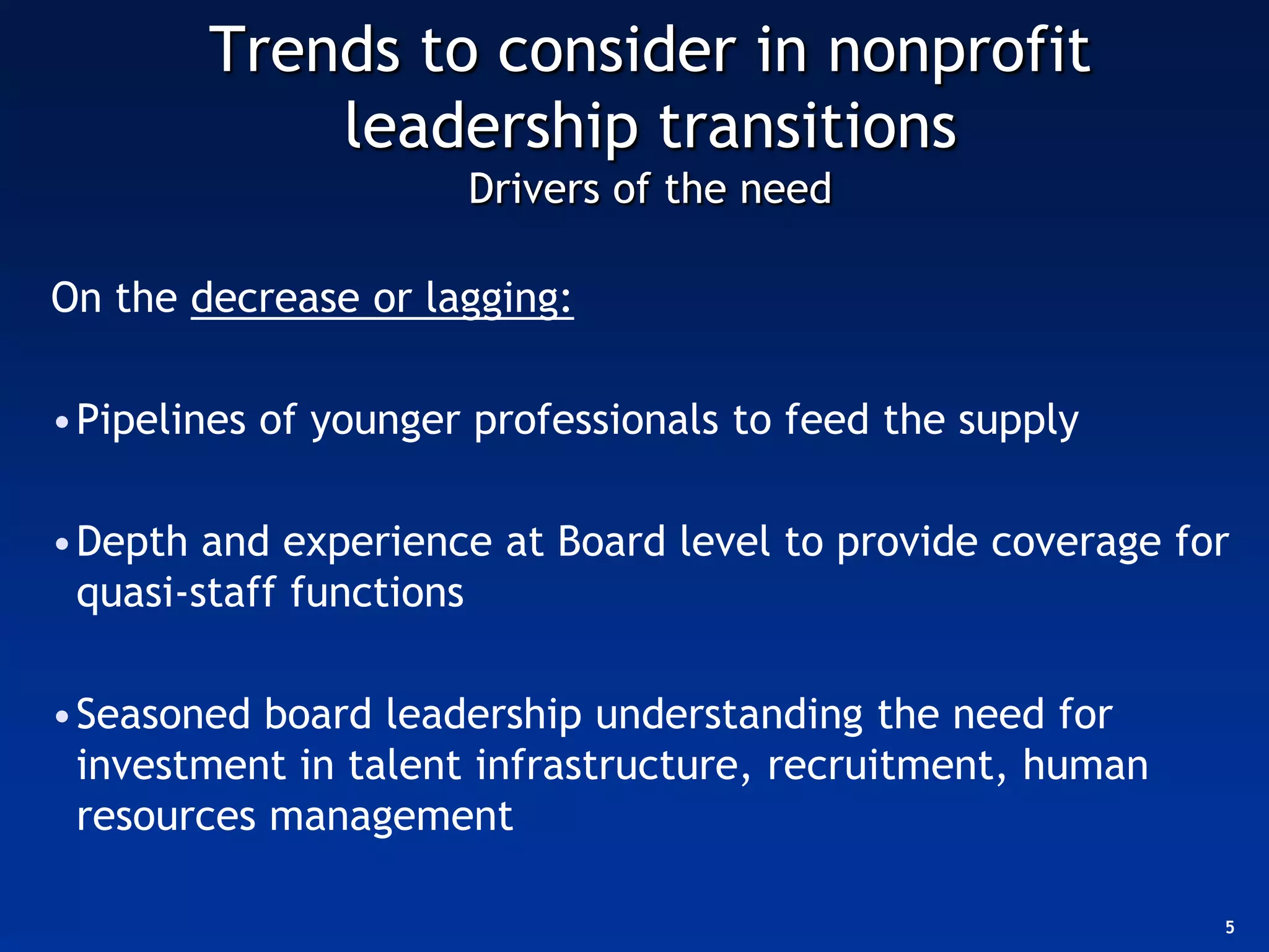 Trends to consider in nonprofit
            leadership transitions
                     Drivers of the need

On the decrease or lagging:

•Pipelines of younger professionals to feed the supply

•Depth and experience at Board level to provide coverage for
 quasi-staff functions

•Seasoned board leadership understanding the need for
 investment in talent infrastructure, recruitment, human
 resources management

                                                           5
 