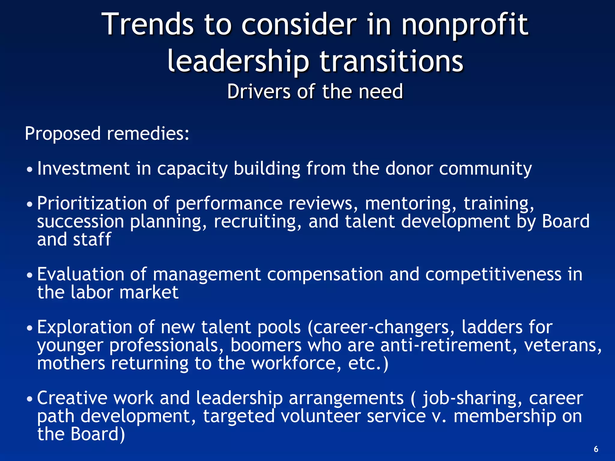 Trends to consider in nonprofit
            leadership transitions
                       Drivers of the need

Proposed remedies:
• Investment in capacity building from the donor community
• Prioritization of performance reviews, mentoring, training,
  succession planning, recruiting, and talent development by Board
  and staff
• Evaluation of management compensation and competitiveness in
  the labor market
• Exploration of new talent pools (career-changers, ladders for
  younger professionals, boomers who are anti-retirement, veterans,
  mothers returning to the workforce, etc.)
• Creative work and leadership arrangements ( job-sharing, career
  path development, targeted volunteer service v. membership on
  the Board)
                                                                     6
 