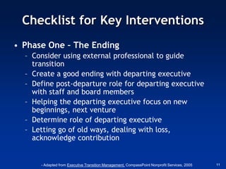 Checklist for Key Interventions
• Phase One – The Ending
  – Consider using external professional to guide
    transition
  – Create a good ending with departing executive
  – Define post-departure role for departing executive
    with staff and board members
  – Helping the departing executive focus on new
    beginnings, next venture
  – Determine role of departing executive
  – Letting go of old ways, dealing with loss,
    acknowledge contribution


      - Adapted from Executive Transition Management, CompassPoint Nonprofit Services, 2005   11
 