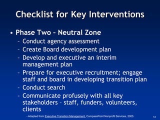 Checklist for Key Interventions
• Phase Two – Neutral Zone
  – Conduct agency assessment
  – Create Board development plan
  – Develop and executive an interim
    management plan
  – Prepare for executive recruitment; engage
    staff and board in developing transition plan
  – Conduct search
  – Communicate profusely with all key
    stakeholders – staff, funders, volunteers,
    clients
     - Adapted from Executive Transition Management, CompassPoint Nonprofit Services, 2005   12
 