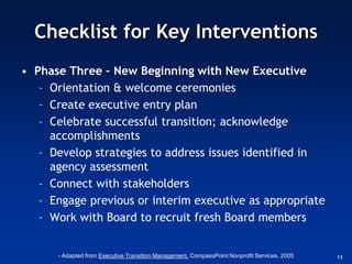 Checklist for Key Interventions
• Phase Three – New Beginning with New Executive
   – Orientation & welcome ceremonies
   – Create executive entry plan
   – Celebrate successful transition; acknowledge
     accomplishments
   – Develop strategies to address issues identified in
     agency assessment
   – Connect with stakeholders
   – Engage previous or interim executive as appropriate
   – Work with Board to recruit fresh Board members


      - Adapted from Executive Transition Management, CompassPoint Nonprofit Services, 2005   13
 