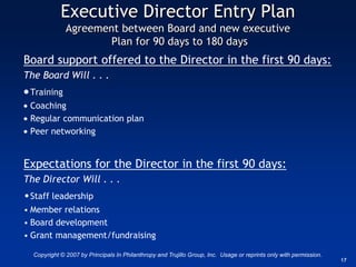 Executive Director Entry Plan
              Agreement between Board and new executive
                      Plan for 90 days to 180 days
Board support offered to the Director in the first 90 days:
The Board Will . . .
 Training
 Coaching
 Regular communication plan
 Peer networking


Expectations for the Director in the first 90 days:
The Director Will . . .
• Staff leadership
• Member relations
• Board development
• Grant management/fundraising

  Copyright © 2007 by Principals In Philanthropy and Trujillo Group, Inc. Usage or reprints only with permission.
                                                                                                                    17
 
