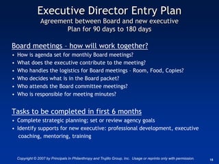 Executive Director Entry Plan
                  Agreement between Board and new executive
                         Plan for 90 days to 180 days

Board meetings – how will work together?
•   How is agenda set for monthly Board meetings?
•   What does the executive contribute to the meeting?
•   Who handles the logistics for Board meetings – Room, Food, Copies?
•   Who decides what is in the Board packet?
•   Who attends the Board committee meetings?
•   Who is responsible for meeting minutes?


Tasks to be completed in first 6 months
• Complete strategic planning; set or review agency goals
• Identify supports for new executive: professional development, executive
   coaching, mentoring, training


    Copyright © 2007 by Principals In Philanthropy and Trujillo Group, Inc. Usage or reprints only with permission.   18
 
