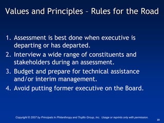 Values and Principles – Rules for the Road


1. Assessment is best done when executive is
   departing or has departed.
2. Interview a wide range of constituents and
   stakeholders during an assessment.
3. Budget and prepare for technical assistance
   and/or interim management.
4. Avoid putting former executive on the Board.



   Copyright © 2007 by Principals In Philanthropy and Trujillo Group, Inc. Usage or reprints only with permission.
                                                                                                                     20
 