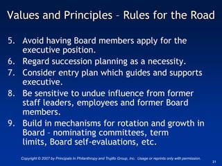 Values and Principles – Rules for the Road

5. Avoid having Board members apply for the
   executive position.
6. Regard succession planning as a necessity.
7. Consider entry plan which guides and supports
   executive.
8. Be sensitive to undue influence from former
   staff leaders, employees and former Board
   members.
9. Build in mechanisms for rotation and growth in
   Board – nominating committees, term
   limits, Board self-evaluations, etc.
   Copyright © 2007 by Principals In Philanthropy and Trujillo Group, Inc. Usage or reprints only with permission.
                                                                                                                     21
 