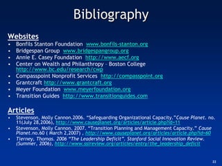 Bibliography
Websites
•   Bonfils Stanton Foundation www.bonfils-stanton.org
•   Bridgespan Group www.bridgespangroup.org
•   Annie E. Casey Foundation http://www.aecf.org
•   Center on Wealth and Philanthropy – Boston College
    http://www.bc.edu/research/cwp
•   Compasspoint Nonprofit Services http://compasspoint.org
•   Grantcraft http://www.grantcraft.org
•   Meyer Foundation www.meyerfoundation.org
•   Transition Guides http://www.transitionguides.com

Articles
•   Stevenson, Molly Cannon.2006. “Safeguarding Organizational Capacity.”Cause Planet. no.
    11(July 28,2006), http://www.causeplanet.org/articles/article.php?id=11
•   Stevenson, Molly Cannon. 2007. “Transition Planning and Management Capacity.” Cause
    Planet.no.60 ( March 2,2007) , http://www.causeplanet.org/articles/article.php?id=60
•   Tierney, Thomas. 2006 “The Leadership Deficit”. Stanford Social Innovation Review.
    (Summer, 2006), http://www.ssireview.org/articles/entry/the_leadership_deficit


                                                                                        22
 