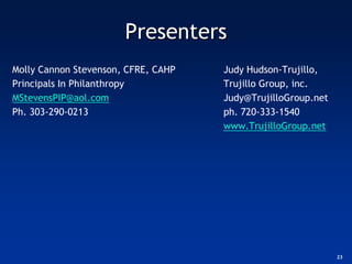 Presenters
Molly Cannon Stevenson, CFRE, CAHP   Judy Hudson-Trujillo,
Principals In Philanthropy           Trujillo Group, inc.
MStevensPIP@aol.com                  Judy@TrujilloGroup.net
Ph. 303-290-0213                     ph. 720-333-1540
                                     www.TrujilloGroup.net




                                                              23
 