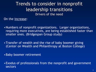 Trends to consider in nonprofit
            leadership transitions
                     Drivers of the need
On the increase:

•Numbers of nonprofit organizations. Larger organizations,
 requiring more executives, are being established faster than
 smaller ones. (Bridgespan Group study)

•Transfer of wealth and the rise of baby boomer giving
 (Center on Wealth and Philanthropy at Boston College)

•Baby boomer retirement

•Exodus of professionals from the nonprofit and government
 sectors
                                                             3
 