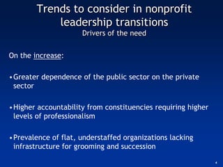 Trends to consider in nonprofit
            leadership transitions
                     Drivers of the need


On the increase:

•Greater dependence of the public sector on the private
 sector

•Higher accountability from constituencies requiring higher
 levels of professionalism

•Prevalence of flat, understaffed organizations lacking
 infrastructure for grooming and succession

                                                              4
 