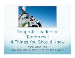 Nonprofit Leaders of
       Tomorrow :
4 Things You Should Know
              Carol Loftur-Thun
CEO and Executive Director, The Women’s Center
 