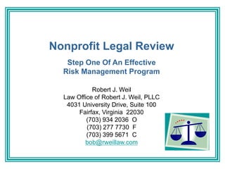 Nonprofit Legal Review
Step One Of An Effective
Risk Management Program
Robert J. Weil
Law Office of Robert J. Weil, PLLC
4031 University Drive, Suite 100
Fairfax, Virginia 22030
(703) 934 2036 O
(703) 277 7730 F
(703) 399 5671 C
bob@rweillaw.com
 