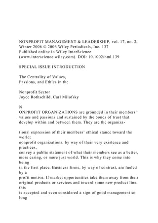 NONPROFIT MANAGEMENT & LEADERSHIP, vol. 17, no. 2,
Winter 2006 © 2006 Wiley Periodicals, Inc. 137
Published online in Wiley InterScience
(www.interscience.wiley.com). DOI: 10.1002/nml.139
SPECIAL ISSUE INTRODUCTION
The Centrality of Values,
Passions, and Ethics in the
Nonprofit Sector
Joyce Rothschild, Carl Milofsky
N
ONPROFIT ORGANIZATIONS are grounded in their members’
values and passions and sustained by the bonds of trust that
develop within and between them. They are the organiza-
tional expression of their members’ ethical stance toward the
world:
nonprofit organizations, by way of their very existence and
practices,
convey a public statement of what their members see as a better,
more caring, or more just world. This is why they come into
being
in the first place. Business firms, by way of contrast, are fueled
by a
profit motive. If market opportunities take them away from their
original products or services and toward some new product line,
this
is accepted and even considered a sign of good management so
long
 