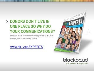 DONORS DON’T LIVE IN
        ONE PLACE SO WHY DO
        YOUR COMMUNICATIONS?
        Practical ways to connect with supporters, activate
        donors, and raise money online.


        www.bit.ly/npEXPERTS




4/15/2013    Footer                                1
 