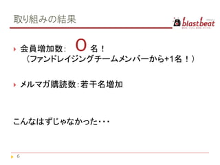 取り組みの結果

       会員増加数： ０  名！
         （ファンドレイジングチームメンバーから+1名！）

       メルマガ購読数：若干名増加



こんなはずじゃなかった・・・


    6
 
