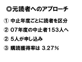 ◎元読者へのアプローチ
① 中止年度ごとに読者を区分
② ０７年度の中止者１５３人へ
② ５人が申し込み
③ 購読獲得率は ３.２７％
 