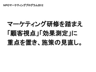 ＮＰＯマーケティングプログラム2012




 マーケティング研修を踏まえ
 「顧客視点」「効果測定」に
 重点を置き、施策の見直し。
 